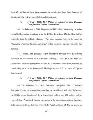 62
least $7.1 million of these loan proceeds by transferring them from Ravenscroft
Holdings to the U.S. account of Optima International.
iv. February 2011: $9.1 Million in Misappropriated Proceeds
Transferred to Optima International
144. On February 3, 2011, Dniproazot OJSC, a Ukrainian entity owned or
controlled by, and/or associated with, the UBOs, drew down $24.4 million in loan
proceeds from PrivatBank Ukraine. The loan proceeds were to be used for
“financing of current business activities” of the borrower, but did not go to that
purpose.
145. Instead, the proceeds were laundered through two Laundering
Accounts to the account of Ravenscroft Holdings. The UBOs and their co-
conspirators then misappropriated at least $9.1 million of those loan proceeds by
transferring them from Ravenscroft Holdings to the U.S. account of Optima
International.
v. February 2012: $1.1 Million in Misappropriated Proceeds
Transferred to Optima International
146. On February 24, 2012, Densitron Enterprises Ltd. (“Densitron
Enterprises”)—an entity owned or controlled by, or affiliated with, the UBOs—and
the UBOs’ Arran Continental drew down $56.4 million and $71 million in loan
proceeds from PrivatBank Cyprus. According to the loan documentation, Densitron
Enterprises was to use the loan proceeds for “replenishment of floating assets for
 