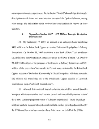 64
a management services agreement. To the best of Plaintiff’s knowledge, the transfer
descriptions are fictitious and were intended to conceal the Optima Schemes, among
other things, and PrivatBank never received any consideration in respect of these
transfers.
i. September-October 2007: $12 Million Transfer To Optima
International
150. On September 19, 2007, an account at an unknown bank transferred
$400 million to the PrivatBank Cyprus account of Defendant Bogolyubov’s Palmary
Enterprises. On October 19, 2007 an account at the Bank of New York transferred
$2.2 million to the PrivatBank Cyprus account of the UBOs’ Ferrost. On October
22, 2007, $40 million of the proceeds of the transfer to Palmary Enterprises and $2.1
million of the proceeds of the transfer to Ferrost were combined in the PrivatBank
Cyprus account of Defendant Kolomoisky’s Divot Enterprises. Of these proceeds,
$12 million was transferred on to the PrivatBank Cyprus account of Albroath
International Corp. (“Albroath International”).
151. Albroath International shared a director/stockholder named Savvidis
Neofytos with fourteen other shell entities owned and controlled by one or both of
the UBOs. Another purported owner of Albroath International—Iryna Trykulych—
holds or has held managerial positions at multiple entities owned and controlled by
the UBOs and has acted as a nominee beneficial owner on behalf of the UBOs.
 