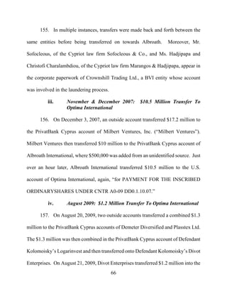 66
155. In multiple instances, transfers were made back and forth between the
same entities before being transferred on towards Albroath. Moreover, Mr.
Sofocleous, of the Cypriot law firm Sofocleous & Co., and Ms. Hadjipapa and
Christofi Charalambdiou, of the Cypriot law firm Marangos & Hadjipapa, appear in
the corporate paperwork of Crownshill Trading Ltd., a BVI entity whose account
was involved in the laundering process.
iii. November & December 2007: $10.5 Million Transfer To
Optima International
156. On December 3, 2007, an outside account transferred $17.2 million to
the PrivatBank Cyprus account of Milbert Ventures, Inc. (“Milbert Ventures”).
Milbert Ventures then transferred $10 million to the PrivatBank Cyprus account of
Albroath International, where $500,000 was added from an unidentified source. Just
over an hour later, Albroath International transferred $10.5 million to the U.S.
account of Optima International, again, “for PAYMENT FOR THE INSCRIBED
ORDINARYSHARES UNDER CNTR A0-09 DD0.1.10.07.”
iv. August 2009: $1.2 Million Transfer To Optima International
157. On August 20, 2009, two outside accounts transferred a combined $1.3
million to the PrivatBank Cyprus accounts of Demeter Diversified and Plasstex Ltd.
The $1.3 million was then combined in the PrivatBank Cyprus account of Defendant
Kolomoisky’s Logarinvest and then transferred onto Defendant Kolomoisky’s Divot
Enterprises. On August 21, 2009, Divot Enterprises transferred $1.2 million into the
 