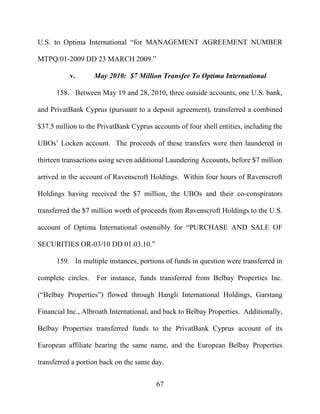 67
U.S. to Optima International “for MANAGEMENT AGREEMENT NUMBER
MTPQ/01-2009 DD 23 MARCH 2009.”
v. May 2010: $7 Million Transfer To Optima International
158. Between May 19 and 28, 2010, three outside accounts, one U.S. bank,
and PrivatBank Cyprus (pursuant to a deposit agreement), transferred a combined
$37.5 million to the PrivatBank Cyprus accounts of four shell entities, including the
UBOs’ Locken account. The proceeds of these transfers were then laundered in
thirteen transactions using seven additional Laundering Accounts, before $7 million
arrived in the account of Ravenscroft Holdings. Within four hours of Ravenscroft
Holdings having received the $7 million, the UBOs and their co-conspirators
transferred the $7 million worth of proceeds from Ravenscroft Holdings to the U.S.
account of Optima International ostensibly for “PURCHASE AND SALE OF
SECURITIES OR-03/10 DD 01.03.10.”
159. In multiple instances, portions of funds in question were transferred in
complete circles. For instance, funds transferred from Belbay Properties Inc.
(“Belbay Properties”) flowed through Hangli International Holdings, Garstang
Financial Inc., Albroath International, and back to Belbay Properties. Additionally,
Belbay Properties transferred funds to the PrivatBank Cyprus account of its
European affiliate bearing the same name, and the European Belbay Properties
transferred a portion back on the same day.
 