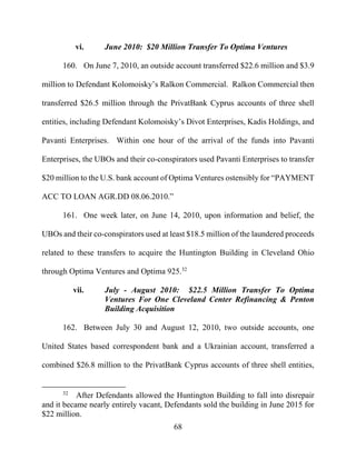 68
vi. June 2010: $20 Million Transfer To Optima Ventures
160. On June 7, 2010, an outside account transferred $22.6 million and $3.9
million to Defendant Kolomoisky’s Ralkon Commercial. Ralkon Commercial then
transferred $26.5 million through the PrivatBank Cyprus accounts of three shell
entities, including Defendant Kolomoisky’s Divot Enterprises, Kadis Holdings, and
Pavanti Enterprises. Within one hour of the arrival of the funds into Pavanti
Enterprises, the UBOs and their co-conspirators used Pavanti Enterprises to transfer
$20 million to the U.S. bank account of Optima Ventures ostensibly for “PAYMENT
ACC TO LOAN AGR.DD 08.06.2010.”
161. One week later, on June 14, 2010, upon information and belief, the
UBOs and their co-conspirators used at least $18.5 million of the laundered proceeds
related to these transfers to acquire the Huntington Building in Cleveland Ohio
through Optima Ventures and Optima 925.32
vii. July - August 2010: $22.5 Million Transfer To Optima
Ventures For One Cleveland Center Refinancing & Penton
Building Acquisition
162. Between July 30 and August 12, 2010, two outside accounts, one
United States based correspondent bank and a Ukrainian account, transferred a
combined $26.8 million to the PrivatBank Cyprus accounts of three shell entities,
32
After Defendants allowed the Huntington Building to fall into disrepair
and it became nearly entirely vacant, Defendants sold the building in June 2015 for
$22 million.
 