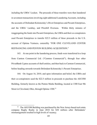 69
including the UBOs’ Locken. The proceeds of these transfers were then laundered
in seventeen transactions involving eight additional Laundering Accounts, including
the accounts of Defendant Kolomoisky’s Divot Enterprises and Pavanti Enterprises,
and the UBOs’ Larabay, and Pricehill Overseas. Within thirty minutes of
reaggregating the funds into Pavanti Enterprises, the UBOs and their co-conspirators
used Pavanti Enterprises to transfer $22.5 million of these proceeds to the U.S.
account of Optima Ventures, ostensibly “FOR ONE CLEVELAND CENTER
REFINANCING AND PENTON BUILDING ACQUISITION.”
163. At one point in the laundering process, funds were transferred in a loop
from Carnton Commercial Ltd. (“Carnton Commercial”), through four other
PrivatBank Cyprus accounts of shell entities, and then back to Carnton Commercial,
before heading onwards towards Defendant Kolomoisky’s Pavanti Enterprises.
164. On August 16, 2010, and upon information and belief, the UBOs and
their co-conspirators used the $22.5 million in proceeds to purchase the AECOM
Building, formerly known as the Penton Media Building, located at 1300 East 9th
Street in Cleveland, Ohio, through Optima 1300.33
33
The AECOM Building was purchased by the New Jersey-based real estate
company Rugby Realty in June 2018 for $38 million—after Defendants’
mismanagement resulted in high levels of vacancy.
 