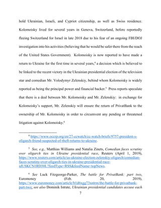 7
hold Ukrainian, Israeli, and Cypriot citizenship, as well as Swiss residence.
Kolomoisky lived for several years in Geneva, Switzerland, before reportedly
fleeing Switzerland for Israel in late 2018 due to his fear of an ongoing FBI/DOJ
investigation into his activities (believing that he would be safer there from the reach
of the United States Government). Kolomoisky is now reported to have made a
return to Ukraine for the first time in several years,4
a decision which is believed to
be linked to the recent victory in the Ukrainian presidential election of the television
star and comedian Mr. Volodymyr Zelenskiy, behind whom Kolomoisky is widely
reported as being the principal power and financial backer.5
Press reports speculate
that there is a deal between Mr. Kolomoisky and Mr. Zelenskiy: in exchange for
Kolomoisky’s support, Mr. Zelenskiy will ensure the return of PrivatBank to the
ownership of Mr. Kolomoisky in order to circumvent any pending or threatened
litigation against Kolomoisky.6
4
https://www.occrp.org/en/27-ccwatch/cc-watch-briefs/9757-president-s-
oligarch-friend-suspected-of-theft-returns-to-ukraine.
5
See, e.g., Matthias Williams and Natalia Zinets, Comedian faces scrutiny
over oligarch ties in Ukraine presidential race, Reuters (April 1, 2019),
https://www.reuters.com/article/us-ukraine-election-zelenskiy-oligarch/comedian-
faces-scrutiny-over-oligarch-ties-in-ukraine-presidential-race-
idUSKCN1RD30L?feedType=RSS&feedName=topNews.
6
See Luck Fitzgeorge-Parker, The battle for PrivatBank: part two,
Euromoney (Feb. 20, 2019),
https://www.euromoney.com/article/b1d6xgg73xntrm/the-battle-for-privatbank-
part-two; see also Dominik Istrate, Ukrainian presidential candidates accuse each
 