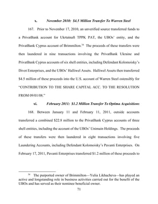 71
x. November 2010: $4.5 Million Transfer To Warren Steel
167. Prior to November 17, 2010, an unverified source transferred funds to
a PrivatBank account for Ukrtatnaft TPPK PAT, the UBOs’ entity, and the
PrivatBank Cyprus account of Brimmilton.34
The proceeds of these transfers were
then laundered in nine transactions involving the PrivatBank Ukraine and
PrivatBank Cyprus accounts of six shell entities, including Defendant Kolomoisky’s
Divot Enterprises, and the UBOs’ Halliwel Assets. Halliwel Assets then transferred
$4.5 million of these proceeds into the U.S. account of Warren Steel ostensibly for
“CONTRIBUTION TO THE SHARE CAPITAL ACC. TO THE RESOLUTION
FROM 09/01/08.”
xi. February 2011: $1.2 Million Transfer To Optima Acquisitions
168. Between January 11 and February 11, 2011, outside accounts
transferred a combined $22.8 million to the PrivatBank Cyprus accounts of three
shell entities, including the account of the UBOs’ Unimain Holdings. The proceeds
of these transfers were then laundered in eight transactions involving five
Laundering Accounts, including Defendant Kolomoisky’s Pavanti Enterprises. On
February 17, 2011, Pavanti Enterprises transferred $1.2 million of these proceeds to
34
The purported owner of Brimmilton—Yulia Likhacheva—has played an
active and longstanding role in business activities carried out for the benefit of the
UBOs and has served as their nominee beneficial owner.
 