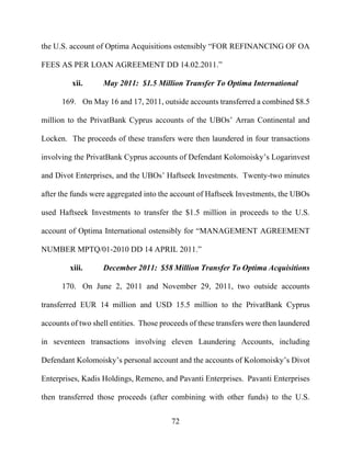72
the U.S. account of Optima Acquisitions ostensibly “FOR REFINANCING OF OA
FEES AS PER LOAN AGREEMENT DD 14.02.2011.”
xii. May 2011: $1.5 Million Transfer To Optima International
169. On May 16 and 17, 2011, outside accounts transferred a combined $8.5
million to the PrivatBank Cyprus accounts of the UBOs’ Arran Continental and
Locken. The proceeds of these transfers were then laundered in four transactions
involving the PrivatBank Cyprus accounts of Defendant Kolomoisky’s Logarinvest
and Divot Enterprises, and the UBOs’ Haftseek Investments. Twenty-two minutes
after the funds were aggregated into the account of Haftseek Investments, the UBOs
used Haftseek Investments to transfer the $1.5 million in proceeds to the U.S.
account of Optima International ostensibly for “MANAGEMENT AGREEMENT
NUMBER MPTQ/01-2010 DD 14 APRIL 2011.”
xiii. December 2011: $58 Million Transfer To Optima Acquisitions
170. On June 2, 2011 and November 29, 2011, two outside accounts
transferred EUR 14 million and USD 15.5 million to the PrivatBank Cyprus
accounts of two shell entities. Those proceeds of these transfers were then laundered
in seventeen transactions involving eleven Laundering Accounts, including
Defendant Kolomoisky’s personal account and the accounts of Kolomoisky’s Divot
Enterprises, Kadis Holdings, Remeno, and Pavanti Enterprises. Pavanti Enterprises
then transferred those proceeds (after combining with other funds) to the U.S.
 