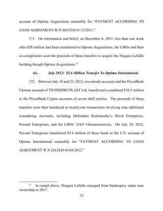 73
account of Optima Acquisitions ostensibly for “PAYMENT ACCORDING TO
LOAN AGREEMENT.W/N DATED 01/12/2011.”
171. On information and belief, on December 6, 2011, less than one week
after $58 million had been transferred to Optima Acquisitions, the UBOs and their
co-conspirators used the proceeds of these transfers to acquire the Niagara LaSalle
building though Optima Acquisitions.35
xiv. July 2012: $5.6 Million Transfer To Optima International
172. Between July 10 and 23, 2012, ten outside accounts and the PrivatBank
Ukraine account of TD DNIPRO PLAST Ltd. transferred a combined $39.5 million
to the PrivatBank Cyprus accounts of seven shell entities. The proceeds of these
transfers were then laundered in twenty-one transactions involving nine additional
Laundering Accounts, including Defendant Kolomoisky’s Divot Enterprises,
Pavanti Enterprises, and the UBOs’ ZAO Ukrtransitservice. On July 24, 2012,
Pavanti Enterprises transferred $5.6 million of these funds to the U.S. account of
Optima International ostensibly for “PAYMENT ACCORDING TO LOAN
AGREEMENT W.N DATED 03/04/2012.”
35
As noted above, Niagara LaSalle emerged from bankruptcy under new
ownership in 2017.
 