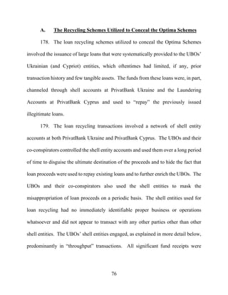 76
A. The Recycling Schemes Utilized to Conceal the Optima Schemes
178. The loan recycling schemes utilized to conceal the Optima Schemes
involved the issuance of large loans that were systematically provided to the UBOs’
Ukrainian (and Cypriot) entities, which oftentimes had limited, if any, prior
transaction history and few tangible assets. The funds from these loans were, in part,
channeled through shell accounts at PrivatBank Ukraine and the Laundering
Accounts at PrivatBank Cyprus and used to “repay” the previously issued
illegitimate loans.
179. The loan recycling transactions involved a network of shell entity
accounts at both PrivatBank Ukraine and PrivatBank Cyprus. The UBOs and their
co-conspirators controlled the shell entity accounts and used them over a long period
of time to disguise the ultimate destination of the proceeds and to hide the fact that
loan proceeds were used to repay existing loans and to further enrich the UBOs. The
UBOs and their co-conspirators also used the shell entities to mask the
misappropriation of loan proceeds on a periodic basis. The shell entities used for
loan recycling had no immediately identifiable proper business or operations
whatsoever and did not appear to transact with any other parties other than other
shell entities. The UBOs’ shell entities engaged, as explained in more detail below,
predominantly in “throughput” transactions. All significant fund receipts were
 