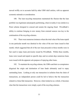 77
moved swiftly on to accounts held by other UBO shell entities, with no apparent
economic rationale or consideration.
180. The loan recycling transactions maintained the illusion that the loan
portfolio was legitimate and properly-performing, when in reality it was similar to a
Ponzi scheme designed to conceal and sustain the ongoing fraud. PrivatBank’s
ability to continue bringing in new money from external sources was key to the
continuation of the recycling schemes.
181. There were numerous instances where the total value of the loans repaid
in one particular month was identical to the value of the new loans issued in that
month, which suggested that all of the new loan proceeds in those months were in
fact used to repay loans previously issued by PrivatBank. Within these months,
loans were issued and repaid on specific days and on certain days numerous loans
were issued with the apparent sole purpose of repaying other loans.
182. To maintain the recycling scheme, the UBOs and their co-conspirators
disguised the origin and destination of loan funds ultimately used to repay
outstanding loans. Looking at only one transaction in isolation from the chain of
transactions, an independent person could be led to believe that the transaction
related to a bona fide transaction. However, when looked at as a whole, it becomes
clear that the transactions were simply a part of the recycling schemes.
 