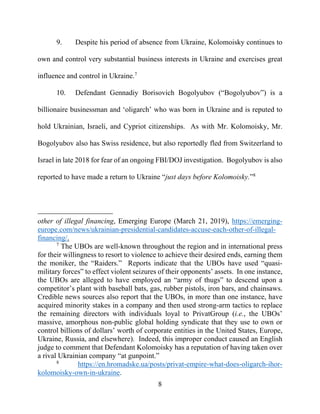 8
9. Despite his period of absence from Ukraine, Kolomoisky continues to
own and control very substantial business interests in Ukraine and exercises great
influence and control in Ukraine.7
10. Defendant Gennadiy Borisovich Bogolyubov (“Bogolyubov”) is a
billionaire businessman and ‘oligarch’ who was born in Ukraine and is reputed to
hold Ukrainian, Israeli, and Cypriot citizenships. As with Mr. Kolomoisky, Mr.
Bogolyubov also has Swiss residence, but also reportedly fled from Switzerland to
Israel in late 2018 for fear of an ongoing FBI/DOJ investigation. Bogolyubov is also
reported to have made a return to Ukraine “just days before Kolomoisky.”8
other of illegal financing, Emerging Europe (March 21, 2019), https://emerging-
europe.com/news/ukrainian-presidential-candidates-accuse-each-other-of-illegal-
financing/.
7
The UBOs are well-known throughout the region and in international press
for their willingness to resort to violence to achieve their desired ends, earning them
the moniker, the “Raiders.” Reports indicate that the UBOs have used “quasi-
military forces” to effect violent seizures of their opponents’ assets. In one instance,
the UBOs are alleged to have employed an “army of thugs” to descend upon a
competitor’s plant with baseball bats, gas, rubber pistols, iron bars, and chainsaws.
Credible news sources also report that the UBOs, in more than one instance, have
acquired minority stakes in a company and then used strong-arm tactics to replace
the remaining directors with individuals loyal to PrivatGroup (i.e., the UBOs’
massive, amorphous non-public global holding syndicate that they use to own or
control billions of dollars’ worth of corporate entities in the United States, Europe,
Ukraine, Russia, and elsewhere). Indeed, this improper conduct caused an English
judge to comment that Defendant Kolomoisky has a reputation of having taken over
a rival Ukrainian company “at gunpoint.”
8
https://en.hromadske.ua/posts/privat-empire-what-does-oligarch-ihor-
kolomoisky-own-in-ukraine.
 
