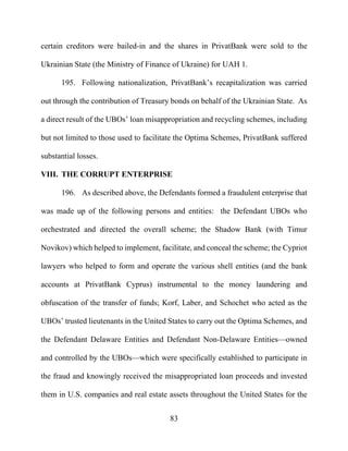 83
certain creditors were bailed-in and the shares in PrivatBank were sold to the
Ukrainian State (the Ministry of Finance of Ukraine) for UAH 1.
195. Following nationalization, PrivatBank’s recapitalization was carried
out through the contribution of Treasury bonds on behalf of the Ukrainian State. As
a direct result of the UBOs’ loan misappropriation and recycling schemes, including
but not limited to those used to facilitate the Optima Schemes, PrivatBank suffered
substantial losses.
VIII. THE CORRUPT ENTERPRISE
196. As described above, the Defendants formed a fraudulent enterprise that
was made up of the following persons and entities: the Defendant UBOs who
orchestrated and directed the overall scheme; the Shadow Bank (with Timur
Novikov) which helped to implement, facilitate, and conceal the scheme; the Cypriot
lawyers who helped to form and operate the various shell entities (and the bank
accounts at PrivatBank Cyprus) instrumental to the money laundering and
obfuscation of the transfer of funds; Korf, Laber, and Schochet who acted as the
UBOs’ trusted lieutenants in the United States to carry out the Optima Schemes, and
the Defendant Delaware Entities and Defendant Non-Delaware Entities—owned
and controlled by the UBOs—which were specifically established to participate in
the fraud and knowingly received the misappropriated loan proceeds and invested
them in U.S. companies and real estate assets throughout the United States for the
 