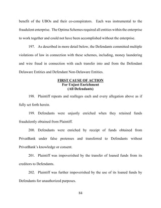 84
benefit of the UBOs and their co-conspirators. Each was instrumental to the
fraudulent enterprise. The Optima Schemes required all entities within the enterprise
to work together and could not have been accomplished without the enterprise.
197. As described in more detail below, the Defendants committed multiple
violations of law in connection with these schemes, including, money laundering
and wire fraud in connection with each transfer into and from the Defendant
Delaware Entities and Defendant Non-Delaware Entities.
FIRST CAUSE OF ACTION
For Unjust Enrichment
(All Defendants)
198. Plaintiff repeats and realleges each and every allegation above as if
fully set forth herein.
199. Defendants were unjustly enriched when they retained funds
fraudulently obtained from Plaintiff.
200. Defendants were enriched by receipt of funds obtained from
PrivatBank under false pretenses and transferred to Defendants without
PrivatBank’s knowledge or consent.
201. Plaintiff was impoverished by the transfer of loaned funds from its
creditors to Defendants.
202. Plaintiff was further impoverished by the use of its loaned funds by
Defendants for unauthorized purposes.
 