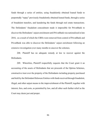86
funds through a series of entities, using fraudulently obtained loaned funds to
purportedly “repay” previously fraudulently obtained loaned funds, through a series
of fraudulent transfers, and laundering the funds through real estate transactions.
The Defendants’ fraudulent concealment made it impossible for PrivatBank to
discover the Defendants’ unjust enrichment until PrivatBank was nationalized in late
2016, as a result of which the UBOs were removed from control of PrivatBank and
PrivatBank was able to discover the Defendants’ unjust enrichment following an
extensive investigation over many months to uncover the schemes.
208. Plaintiff has no adequate remedy at law to recover against the
Defendants.
209. Wherefore, Plaintiff respectfully requests that the Court grant it an
accounting of the assets of Defendants that are proceeds of the Optima Schemes,
constructive trust over the property of the Defendants including property purchased
and held by the Defendant Delaware Entities with funds received through fraudulent,
illegal, and other unjust means to the impoverishment of the Plaintiff, together with
interest, fees, and costs, as permitted by law, and all other such further relief as the
Court may deem just and proper.
 