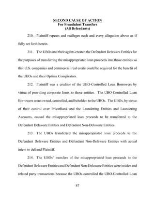 87
SECOND CAUSE OF ACTION
For Fraudulent Transfers
(All Defendants)
210. Plaintiff repeats and realleges each and every allegation above as if
fully set forth herein.
211. The UBOs and their agents created the Defendant Delaware Entities for
the purposes of transferring the misappropriated loan proceeds into those entities so
that U.S. companies and commercial real estate could be acquired for the benefit of
the UBOs and their Optima Conspirators.
212. Plaintiff was a creditor of the UBO-Controlled Loan Borrowers by
virtue of providing corporate loans to those entities. The UBO-Controlled Loan
Borrowers were owned, controlled, and beholden to the UBOs. The UBOs, by virtue
of their control over PrivatBank and the Laundering Entities and Laundering
Accounts, caused the misappropriated loan proceeds to be transferred to the
Defendant Delaware Entities and Defendant Non-Delaware Entities.
213. The UBOs transferred the misappropriated loan proceeds to the
Defendant Delaware Entities and Defendant Non-Delaware Entities with actual
intent to defraud Plaintiff.
214. The UBOs’ transfers of the misappropriated loan proceeds to the
Defendant Delaware Entities and Defendant Non-Delaware Entities were insider and
related party transactions because the UBOs controlled the UBO-Controlled Loan
 