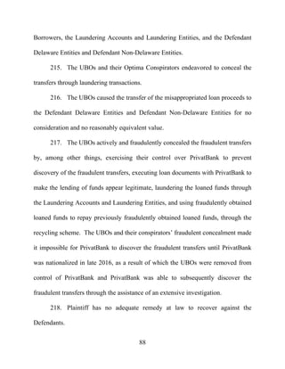 88
Borrowers, the Laundering Accounts and Laundering Entities, and the Defendant
Delaware Entities and Defendant Non-Delaware Entities.
215. The UBOs and their Optima Conspirators endeavored to conceal the
transfers through laundering transactions.
216. The UBOs caused the transfer of the misappropriated loan proceeds to
the Defendant Delaware Entities and Defendant Non-Delaware Entities for no
consideration and no reasonably equivalent value.
217. The UBOs actively and fraudulently concealed the fraudulent transfers
by, among other things, exercising their control over PrivatBank to prevent
discovery of the fraudulent transfers, executing loan documents with PrivatBank to
make the lending of funds appear legitimate, laundering the loaned funds through
the Laundering Accounts and Laundering Entities, and using fraudulently obtained
loaned funds to repay previously fraudulently obtained loaned funds, through the
recycling scheme. The UBOs and their conspirators’ fraudulent concealment made
it impossible for PrivatBank to discover the fraudulent transfers until PrivatBank
was nationalized in late 2016, as a result of which the UBOs were removed from
control of PrivatBank and PrivatBank was able to subsequently discover the
fraudulent transfers through the assistance of an extensive investigation.
218. Plaintiff has no adequate remedy at law to recover against the
Defendants.
 