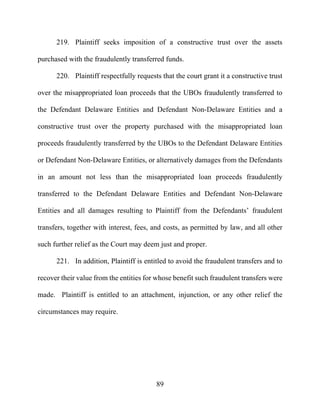89
219. Plaintiff seeks imposition of a constructive trust over the assets
purchased with the fraudulently transferred funds.
220. Plaintiff respectfully requests that the court grant it a constructive trust
over the misappropriated loan proceeds that the UBOs fraudulently transferred to
the Defendant Delaware Entities and Defendant Non-Delaware Entities and a
constructive trust over the property purchased with the misappropriated loan
proceeds fraudulently transferred by the UBOs to the Defendant Delaware Entities
or Defendant Non-Delaware Entities, or alternatively damages from the Defendants
in an amount not less than the misappropriated loan proceeds fraudulently
transferred to the Defendant Delaware Entities and Defendant Non-Delaware
Entities and all damages resulting to Plaintiff from the Defendants’ fraudulent
transfers, together with interest, fees, and costs, as permitted by law, and all other
such further relief as the Court may deem just and proper.
221. In addition, Plaintiff is entitled to avoid the fraudulent transfers and to
recover their value from the entities for whose benefit such fraudulent transfers were
made. Plaintiff is entitled to an attachment, injunction, or any other relief the
circumstances may require.
 