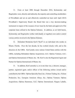 9
11. From at least 2006 through December 2016, Kolomoisky and
Bogolyubov were, directly and indirectly, the majority and controlling stockholders
of PrivatBank and sat on and effectively controlled (at least until April 2015)
PrivatBank’s Supervisory Board—the Board that was a key decision-making
instrument in respect of the issuance of new loans by the bank and approved of the
corporate loans utilized in the Optima Schemes. In addition, as set forth herein,
Kolomoisky and Bogolyubov (either individually or together) own and/or control
various entities involved in the Optima Schemes.
12. Defendant Mordechai Korf (“Korf”) is an individual who resides in
Miami, Florida. Over the last decade, he has worked closely with, and at the
direction of, the UBOs. Korf jointly owns various United States entities with the
UBOs, including Defendants Optima Acquisitions, LLC; Optima Ventures, LLC;
and Optima International of Miami, Inc. Mr. Korf is also the Registered Agent and
Partner for Optima International of Miami, Inc.
13. In addition, Korf currently is, or at one time was, a director, manager,
partner, registered agent, and/or officer of the following entities owned and/or
controlled by the UBOs: Optima Specialty Steel, Inc.; Felman Trading, Inc.; Felman
Production, Inc.; Georgian American Alloys, Inc.; Optima Ventures; Optima
Acquisitions; Optima Stemmons, LLC; Optima International; Niagara LaSalle,
 