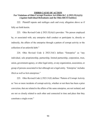 90
THIRD CAUSE OF ACTION
For Violations of Ohio Corrupt Practices Act (Ohio R.C. § 2923.32(A)(1))
(Against Individual Defendants and the Ohio RICO Entities)
222. Plaintiff repeats and realleges each and every allegation above as if
fully set forth herein.
223. Ohio Revised Code § 2923.32(A)(1) provides: “No person employed
by, or associated with, any enterprise shall conduct or participate in, directly or
indirectly, the affairs of the enterprise through a pattern of corrupt activity or the
collection of an unlawful debt.”
224. Ohio Revised Code § 2923.31(C) defines “Enterprise” as “any
individual, sole proprietorship, partnership, limited partnership, corporation, trust,
union, government agency, or other legal entity, or any organization, association, or
group of persons associated in fact although not a legal entity. ‘Enterprise’ includes
illicit as well as licit enterprises.”
225. Ohio Revised Code § 2923.31(E) defines “Pattern of Corrupt Activity
as “two or more incidents of corrupt activity, whether or not there has been a prior
conviction, that are related to the affairs of the same enterprise, are not isolated, and
are not so closely related to each other and connected in time and place that they
constitute a single event.”
 