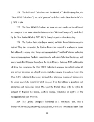 91
226. The Individual Defendants and the Ohio RICO Entities (together, the
“Ohio RICO Defendants”) are each “persons” as defined under Ohio Revised Code
§ 2323.31(G).
227. The Ohio RICO Defendants are associates and conducted the affairs of
an enterprise or an association in-fact enterprise (“Optima Enterprise”), as defined
by the Ohio Revised Code § 2923.31(C), through a pattern of racketeering.
228. The Optima Enterprise began as early as 2006. From 2006 through the
date of filing this complaint, the Optima Enterprise engaged in a scheme to injure
PrivatBank by, among other things, misappropriating PrivatBank’s funds and using
those misappropriated funds to surreptitiously and unlawfully fund businesses and
assets located in Ohio and throughout the United States. Between 2006 and the date
of filing this complaint, the Ohio RICO Defendants engaged in multiple unlawful
and corrupt activities, as alleged herein, including several transactions where the
Ohio RICO Defendants knowingly conducted or attempted to conduct transactions
by using unlawfully misappropriated proceeds from PrivatBank to purchase real
properties and businesses within Ohio and the United States with the intent to
conceal or disguise the nature, location, source, ownership, or control of the
misappropriated loan proceeds.
229. The Optima Enterprise functioned as a continuous unit, with a
framework for making or carrying out decisions, which was separate and apart from
 
