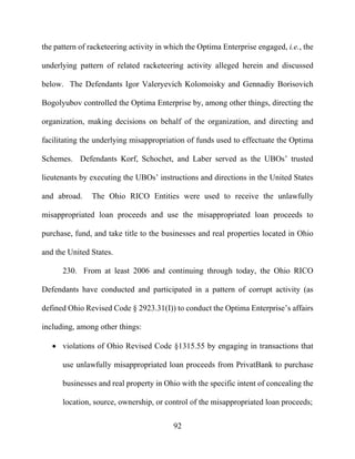 92
the pattern of racketeering activity in which the Optima Enterprise engaged, i.e., the
underlying pattern of related racketeering activity alleged herein and discussed
below. The Defendants Igor Valeryevich Kolomoisky and Gennadiy Borisovich
Bogolyubov controlled the Optima Enterprise by, among other things, directing the
organization, making decisions on behalf of the organization, and directing and
facilitating the underlying misappropriation of funds used to effectuate the Optima
Schemes. Defendants Korf, Schochet, and Laber served as the UBOs’ trusted
lieutenants by executing the UBOs’ instructions and directions in the United States
and abroad. The Ohio RICO Entities were used to receive the unlawfully
misappropriated loan proceeds and use the misappropriated loan proceeds to
purchase, fund, and take title to the businesses and real properties located in Ohio
and the United States.
230. From at least 2006 and continuing through today, the Ohio RICO
Defendants have conducted and participated in a pattern of corrupt activity (as
defined Ohio Revised Code § 2923.31(I)) to conduct the Optima Enterprise’s affairs
including, among other things:
 violations of Ohio Revised Code §1315.55 by engaging in transactions that
use unlawfully misappropriated loan proceeds from PrivatBank to purchase
businesses and real property in Ohio with the specific intent of concealing the
location, source, ownership, or control of the misappropriated loan proceeds;
 