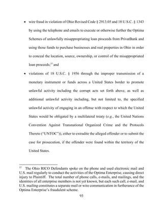 93
 wire fraud in violation of Ohio Revised Code § 2913.05 and 18 U.S.C. § 1343
by using the telephone and emails to execute or otherwise further the Optima
Schemes of unlawfully misappropriating loan proceeds from PrivatBank and
using those funds to purchase businesses and real properties in Ohio in order
to conceal the location, source, ownership, or control of the misappropriated
loan proceeds;37
and
 violations of 18 U.S.C. § 1956 through the improper transmission of a
monetary instrument or funds across a United States border to promote
unlawful activity including the corrupt acts set forth above, as well as
additional unlawful activity including, but not limited to, the specified
unlawful activity of engaging in an offense with respect to which the United
States would be obligated by a multilateral treaty (e.g., the United Nations
Convention Against Transnational Organized Crime and the Protocols
Thereto (“UNTOC”)), either to extradite the alleged offender or to submit the
case for prosecution, if the offender were found within the territory of the
United States.
37
The Ohio RICO Defendants spoke on the phone and used electronic mail and
U.S. mail regularly to conduct the activities of the Optima Enterprise, causing direct
injury to Plaintiff. The total number of phone calls, e-mails, and mailings, and the
identities of all enterprise members is not yet known, but each such call, e-mail, and
U.S. mailing constitutes a separate mail or wire communication in furtherance of the
Optima Enterprise’s fraudulent scheme.
 