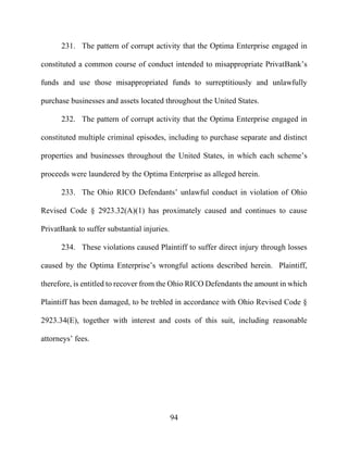 94
231. The pattern of corrupt activity that the Optima Enterprise engaged in
constituted a common course of conduct intended to misappropriate PrivatBank’s
funds and use those misappropriated funds to surreptitiously and unlawfully
purchase businesses and assets located throughout the United States.
232. The pattern of corrupt activity that the Optima Enterprise engaged in
constituted multiple criminal episodes, including to purchase separate and distinct
properties and businesses throughout the United States, in which each scheme’s
proceeds were laundered by the Optima Enterprise as alleged herein.
233. The Ohio RICO Defendants’ unlawful conduct in violation of Ohio
Revised Code § 2923.32(A)(1) has proximately caused and continues to cause
PrivatBank to suffer substantial injuries.
234. These violations caused Plaintiff to suffer direct injury through losses
caused by the Optima Enterprise’s wrongful actions described herein. Plaintiff,
therefore, is entitled to recover from the Ohio RICO Defendants the amount in which
Plaintiff has been damaged, to be trebled in accordance with Ohio Revised Code §
2923.34(E), together with interest and costs of this suit, including reasonable
attorneys’ fees.
 