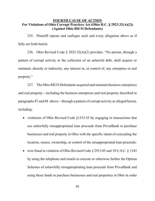 95
FOURTH CAUSE OF ACTION
For Violations of Ohio Corrupt Practices Act (Ohio R.C. § 2923.32(A)(2))
(Against Ohio RICO Defendants)
235. Plaintiff repeats and realleges each and every allegation above as if
fully set forth herein.
236. Ohio Revised Code § 2923.32(A)(2) provides: “No person, through a
pattern of corrupt activity or the collection of an unlawful debt, shall acquire or
maintain, directly or indirectly, any interest in, or control of, any enterprise or real
property.”
237. The Ohio RICO Defendants acquired and maintain business enterprises
and real property—including the business enterprises and real property described in
paragraphs 87 and 88 above—through a pattern of corrupt activity as alleged herein,
including:
 violations of Ohio Revised Code §1315.55 by engaging in transactions that
use unlawfully misappropriated loan proceeds from PrivatBank to purchase
businesses and real property in Ohio with the specific intent of concealing the
location, source, ownership, or control of the misappropriated loan proceeds;
 wire fraud in violation of Ohio Revised Code § 2913.05 and 18 U.S.C. § 1343
by using the telephone and emails to execute or otherwise further the Optima
Schemes of unlawfully misappropriating loan proceeds from PrivatBank and
using those funds to purchase businesses and real properties in Ohio in order
 