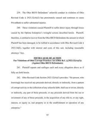 97
239. The Ohio RICO Defendants’ unlawful conduct in violation of Ohio
Revised Code § 2923.32(A)(2) has proximately caused and continues to cause
PrivatBank to suffer substantial injuries.
240. These violations caused Plaintiff to suffer direct injury through losses
caused by the Optima Enterprise’s wrongful actions described herein. Plaintiff,
therefore, is entitled to recover from the Ohio RICO Defendants the amount in which
Plaintiff has been damaged, to be trebled in accordance with Ohio Revised Code §
2923.34(E), together with interest and costs of this suit, including reasonable
attorneys’ fees.
FIFTH CAUSE OF ACTION
For Violations of Ohio Corrupt Practices Act (Ohio R.C. § 2923.32(A)(3))
(Against Ohio RICO Defendants)
241. Plaintiff repeats and realleges each and every allegation above as if
fully set forth herein.
242. Ohio Revised Code Section 2923.32(A)(3) provides: “No person, who
knowingly has received any proceeds derived, directly or indirectly, from a pattern
of corrupt activity or the collection of any unlawful debt, shall use or invest, directly
or indirectly, any part of those proceeds, or any proceeds derived from the use or
investment of any of those proceeds, in the acquisition of any title to, or any right,
interest, or equity in, real property or in the establishment or operation of any
enterprise.”
 