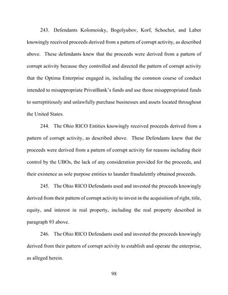 98
243. Defendants Kolomoisky, Bogolyubov, Korf, Schochet, and Laber
knowingly received proceeds derived from a pattern of corrupt activity, as described
above. These defendants knew that the proceeds were derived from a pattern of
corrupt activity because they controlled and directed the pattern of corrupt activity
that the Optima Enterprise engaged in, including the common course of conduct
intended to misappropriate PrivatBank’s funds and use those misappropriated funds
to surreptitiously and unlawfully purchase businesses and assets located throughout
the United States.
244. The Ohio RICO Entities knowingly received proceeds derived from a
pattern of corrupt activity, as described above. These Defendants knew that the
proceeds were derived from a pattern of corrupt activity for reasons including their
control by the UBOs, the lack of any consideration provided for the proceeds, and
their existence as sole purpose entities to launder fraudulently obtained proceeds.
245. The Ohio RICO Defendants used and invested the proceeds knowingly
derived from their pattern of corrupt activity to invest in the acquisition of right, title,
equity, and interest in real property, including the real property described in
paragraph 93 above.
246. The Ohio RICO Defendants used and invested the proceeds knowingly
derived from their pattern of corrupt activity to establish and operate the enterprise,
as alleged herein.
 