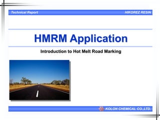 1
Technical Report HIKOREZ RESIN
KOLON CHEMICAL CO.,LTD.
HMRM Application
Introduction to Hot Melt Road Marking
July. 2006
Tech.Team, Ulsan Plant
J.H.Kim/S.R.Joo
 