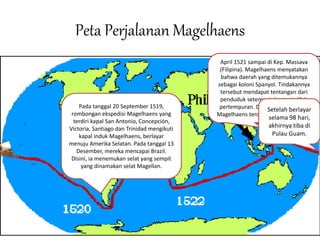 Peta Perjalanan Magelhaens
Pada tanggal 20 September 1519,
rombongan ekspedisi Magelhaens yang
terdiri kapal San Antonio, Concepción,
Victoria, Santiago dan Trinidad mengikuti
kapal induk Magelhaens, berlayar
menuju Amerika Selatan. Pada tanggal 13
Desember, mereka mencapai Brazil.
Disini, ia menemukan selat yang sempit
yang dinamakan selat Magellan.
April 1521 sampai di Kep. Massava
(Filipina). Magelhaens menyatakan
bahwa daerah yang ditemukannya
sebagai koloni Spanyol. Tindakannya
tersebut mendapat tentangan dari
penduduk setempat dan terjadilah
pertempuran. Dalam pertempuran,
Magelhaens terdesak dan meninggal.
Setelah berlayar
selama 98 hari,
akhirnya tiba di
Pulau Guam.
 