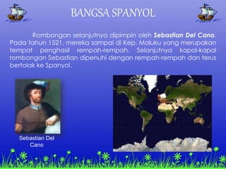 BANGSA SPANYOL
Rombongan selanjutnya dipimpin oleh Sebastian Del Cano.
Pada tahun 1521, mereka sampai di Kep. Maluku yang merupakan
tempat penghasil rempah-rempah. Selanjutnya kapal-kapal
rombongan Sebastian dipenuhi dengan rempah-rempah dan terus
bertolak ke Spanyol.
Sebastian Del
Cano
 