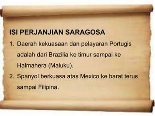 ISI PERJANJIAN SARAGOSA
1. Daerah kekuasaan dan pelayaran Portugis
adalah dari Brazilia ke timur sampai ke
Halmahera (Maluku).
2. Spanyol berkuasa atas Mexico ke barat terus
sampai Filipina.
 