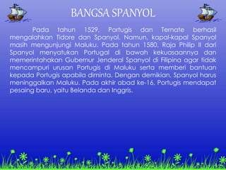 BANGSA SPANYOL
Pada tahun 1529, Portugis dan Ternate berhasil
mengalahkan Tidore dan Spanyol. Namun, kapal-kapal Spanyol
masih mengunjungi Maluku. Pada tahun 1580, Raja Philip II dari
Spanyol menyatukan Portugal di bawah kekuasaannya dan
memerintahakan Gubernur Jenderal Spanyol di Filipina agar tidak
mencampuri urusan Portugis di Maluku serta memberi bantuan
kepada Portugis apabila diminta. Dengan demikian, Spanyol harus
meninggalkan Maluku. Pada akhir abad ke-16, Portugis mendapat
pesaing baru, yaitu Belanda dan Inggris.
 