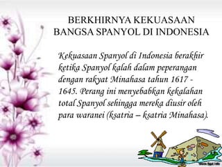 BERKHIRNYA KEKUASAAN
BANGSA SPANYOL DI INDONESIA
Kekuasaan Spanyol di Indonesia berakhir
ketika Spanyol kalah dalam peperangan
dengan rakyat Minahasa tahun 1617 -
1645. Perang ini menyebabkan kekalahan
total Spanyol sehingga mereka diusir oleh
para waranei (ksatria – ksatria Minahasa).
 