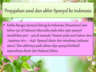 • Ketika Bangsa Spanyol datang ke Indonesia (Nusantara) dari
tahun 1521 di Sulawesi Utara,lalu pada tahu 1960 spanyol
mendirikan pos – pos di manado. Namun pada awal tahun 1600
, tepatnya 1617 – 1646 Spanyol diusir dari minahasa (sulawesi
utara). Dan akhirnya pada tahun 1692 spanyol berhasil
sepenuhnya diusir dari Sulawesi Utara.
Penjajahan awal dan akhir Spanyol ke indonesia
 