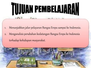 1. Menunjukkan jalur pelayaran Bangsa Eropa sampai ke Indonesia.
2. Menganalisis perubahan kedatangan Bangsa Eropa ke Indonesia
terhadap kehidupan masyarakat.
 