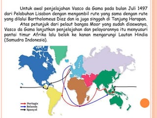 Untuk awal penjelajahan Vasco da Gama pada bulan Juli 1497
dari Pelabuhan Lisabon dengan mengambil rute yang sama dengan rute
yang dilalui Bartholomeus Diaz dan ia juga singgah di Tanjung Harapan.
Atas petunjuk dari pelaut bangsa Moor yang sudah disewanya,
Vasco da Gama lanjutkan penjelajahan dan pelayarannya itu menyusuri
pantai timur Afrika lalu belok ke kanan mengarungi Lautan Hindia
(Samudra Indonesia).
 