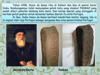 Tahun 1498, Vasco da Gama tiba di Kalikut dan Goa di pantai barat
India. Rombongannya telah menyiapkan patok batu yang disebut PADRAO yang
sudah diberi pahatan lambang bola dunia. Dan setiap daerah yang disinggahi di
berikan patok padrao untuk menandai bahwa daerah itu milik Portugis.
Di Goa, India Vasco da Gama berhasil mendirikan kantor dagang, lalu ia
di angkat oleh raja Portugis sebagai penguasa Goa atas pemerintahan Portugis.
PadraoVasco da Gama
 