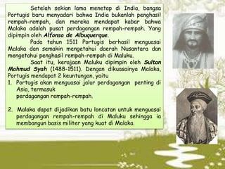Setelah sekian lama menetap di India, bangsa
Portugis baru menyadari bahwa India bukanlah penghasil
rempah-rempah, dan mereka mendapat kabar bahwa
Malaka adalah pusat perdagangan rempah-rempah. Yang
dipimpin oleh Alfonso de Albuquerque.
Pada tahun 1511 Portugis berhasil menguasai
Malaka dan semakin mengetahui daerah Nusantara dan
mengetahui penghasil rempah-rempah di Maluku.
Saat itu, kerajaan Maluku dipimpin oleh Sultan
Mahmud Syah (1488-1511). Dengan dikuasainya Malaka,
Portugis mendapat 2 keuntungan, yaitu
1. Portugis akan menguasai jalur perdagangan penting di
Asia, termasuk
perdagangan rempah-rempah.
2. Malaka dapat dijadikan batu loncatan untuk menguasai
perdagangan rempah-rempah di Maluku sehingga ia
membangun basis militer yang kuat di Malaka.
 