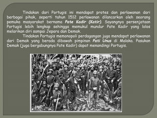 Tindakan dari Portugis ini mendapat protes dan perlawanan dari
berbagai pihak, seperti tahun 1512 perlawanan dilancarkan oleh seorang
pemuka masyarakat bernama Pate Kadir (Katir). Sayangnya persenjataan
Portugis lebih lengkap sehingga memukul mundur Pate Kadir yang lolos
melarikan diri sampai Jepara dan Demak.
Tindakan Portugis memonopoli perdagangan juga mendapat perlawanan
dari Demak yang berada dibawah pimpinan Pati Unus di Malaka. Pasukan
Demak (juga bergabungnya Pate Kadir) dapat menandingi Portugis.
 
