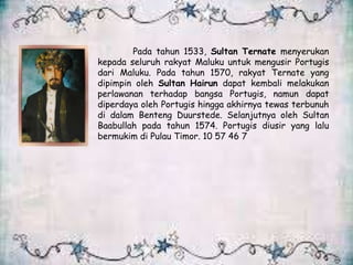 Pada tahun 1533, Sultan Ternate menyerukan
kepada seluruh rakyat Maluku untuk mengusir Portugis
dari Maluku. Pada tahun 1570, rakyat Ternate yang
dipimpin oleh Sultan Hairun dapat kembali melakukan
perlawanan terhadap bangsa Portugis, namun dapat
diperdaya oleh Portugis hingga akhirnya tewas terbunuh
di dalam Benteng Duurstede. Selanjutnya oleh Sultan
Baabullah pada tahun 1574. Portugis diusir yang lalu
bermukim di Pulau Timor. 10 57 46 7
 