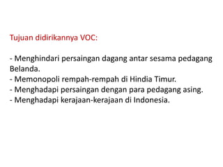Tujuan didirikannya VOC:
- Menghindari persaingan dagang antar sesama pedagang
Belanda.
- Memonopoli rempah-rempah di Hindia Timur.
- Menghadapi persaingan dengan para pedagang asing.
- Menghadapi kerajaan-kerajaan di Indonesia.
 