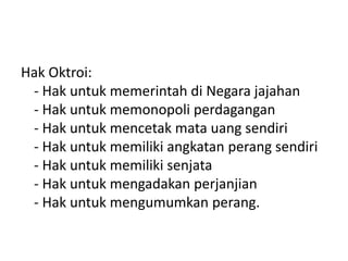 Hak Oktroi:
- Hak untuk memerintah di Negara jajahan
- Hak untuk memonopoli perdagangan
- Hak untuk mencetak mata uang sendiri
- Hak untuk memiliki angkatan perang sendiri
- Hak untuk memiliki senjata
- Hak untuk mengadakan perjanjian
- Hak untuk mengumumkan perang.
 