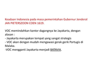 Keadaan Indonesia pada masa pemerintahan Gubernur Jenderal
JAN PIETERSZOON COEN 1619.
VOC memindahkan kantor dagangnya ke Jayakarta, dengan
alasan :
- Jayakarta merupakan tempat yang sangat strategis
- VOC akan dengan mudah mengawasi gerak gerik Portugis di
Malaka.
-VOC mengganti Jayakarta menjadi BATAVIA.
 