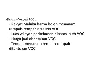 Aturan Monopoli VOC :
- Rakyat Maluku hanya boleh menanam
rempah-rempah atas izin VOC
- Luas wilayah perkebunan dibatasi oleh VOC
- Harga jual ditentukan VOC
- Tempat menanam rempah-rempah
ditentukan VOC
 
