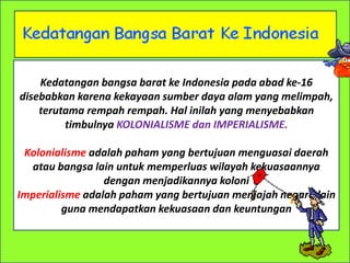 Kedatangan bangsa barat ke Indonesia pada abad ke-16
disebabkan karena kekayaan sumber daya alam yang melimpah,
terutama rempah rempah. Hal inilah yang menyebabkan
timbulnya KOLONIALISME dan IMPERIALISME.
Kolonialisme adalah paham yang bertujuan menguasai daerah
atau bangsa lain untuk memperluas wilayah kekuasaannya
dengan menjadikannya koloni
Imperialisme adalah paham yang bertujuan menjajah negara lain
guna mendapatkan kekuasaan dan keuntungan
 