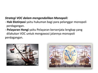 Strategi VOC dalam mengendalikan Monopoli:
- Hak Ekstirpasi yaitu hukuman bagi para pelanggar monopoli
perdagangan.
- Pelayaran Hongi yaitu Pelayaran bersenjata lengkap yang
dilakukan VOC untuk mengawasi jalannya monopoli
perdagangan.
 