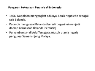 • 1806, Napoleon mengangkat adiknya, Louis Napoleon sebagai
raja Belanda.
• Perancis menguasai Belanda (berarti negeri ini menjadi
daerah kekuasaan Belanda-Perancis)
• Perkembangan di Asia Tenggara, musuh utama Inggris
penguasa Semenanjung Malaya.
Pengaruh kekuasaan Perancis di Indonesia
 