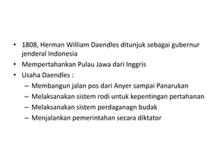 • 1808, Herman William Daendles ditunjuk sebagai gubernur
jenderal Indonesia
• Mempertahankan Pulau Jawa dari Inggris
• Usaha Daendles :
– Membangun jalan pos dari Anyer sampai Panarukan
– Melaksanakan sistem rodi untuk kepentingan pertahanan
– Melaksanakan sistem perdaganagn budak
– Menjalankan pemerintahan secara diktator
 