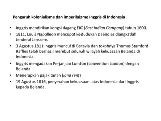• Inggris mendirikan kongsi dagang EIC (East Indian Company) tahun 1600.
• 1811, Louis Napolleon mencopot kedudukan Daendles diangkatlah
Jenderal Janssens
• 3 Agustus 1811 Inggris muncul di Batavia dan tokohnya Thomas Stamford
Raffles telah berhasil merebut seluruh wilayah kekuasaan Belanda di
Indonesia.
• Inggris mengadakan Perjanjian London (convention London) dengan
Belanda.
• Menerapkan pajak tanah (land rent)
• 19 Agustus 1816, penyerahan kekuasaan atas Indonesia dari Inggris
kepada Belanda.
Pengaruh kolonialisme dan imperilaisme Inggris di Indonesia
 